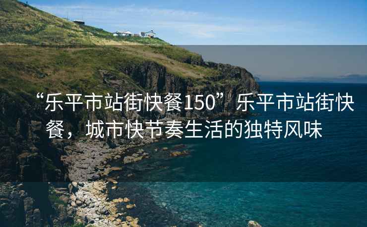 “樂平市站街快餐150”樂平市站街快餐，城市快節(jié)奏生活的獨特風(fēng)味