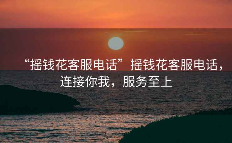“搖錢花客服電話”搖錢花客服電話，連接你我，服務至上