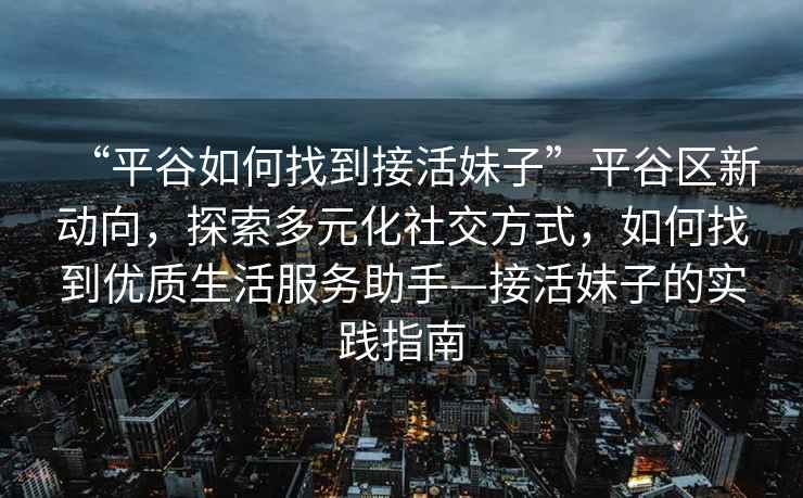 “平谷如何找到接活妹子”平谷區新動向，探索多元化社交方式，如何找到優質生活服務助手—接活妹子的實踐指南