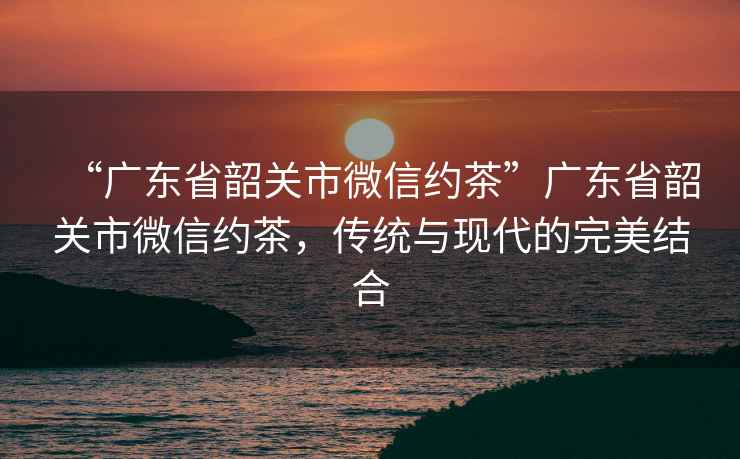 “廣東省韶關市微信約茶”廣東省韶關市微信約茶，傳統與現代的完美結合