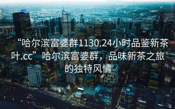“哈爾濱富婆群1130.24小時(shí)品鑒新茶葉.cc”哈爾濱富婆群，品味新茶之旅的獨(dú)特風(fēng)情