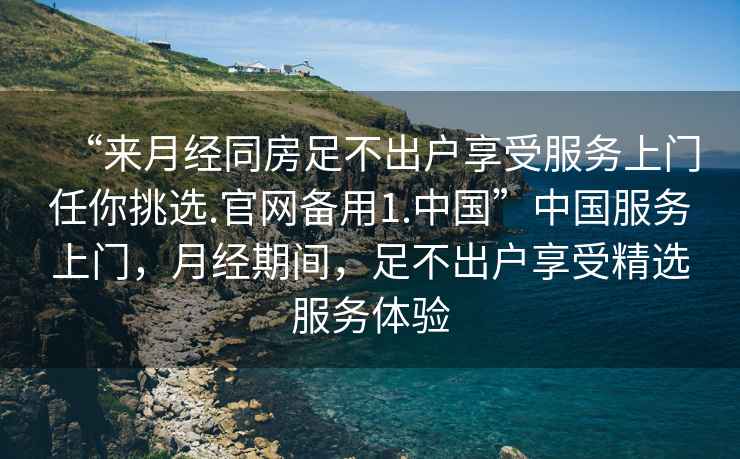 “來月經同房足不出戶享受服務上門任你挑選.官網備用1.中國”中國服務上門，月經期間，足不出戶享受精選服務體驗