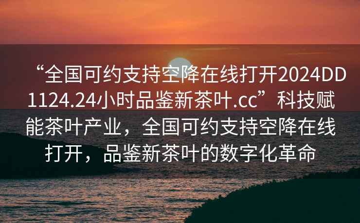 “全國可約支持空降在線打開2024DD1124.24小時品鑒新茶葉.cc”科技賦能茶葉產(chǎn)業(yè)，全國可約支持空降在線打開，品鑒新茶葉的數(shù)字化革命