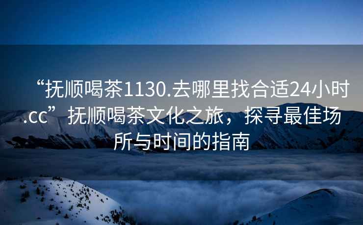 “撫順喝茶1130.去哪里找合適24小時.cc”撫順喝茶文化之旅，探尋最佳場所與時間的指南