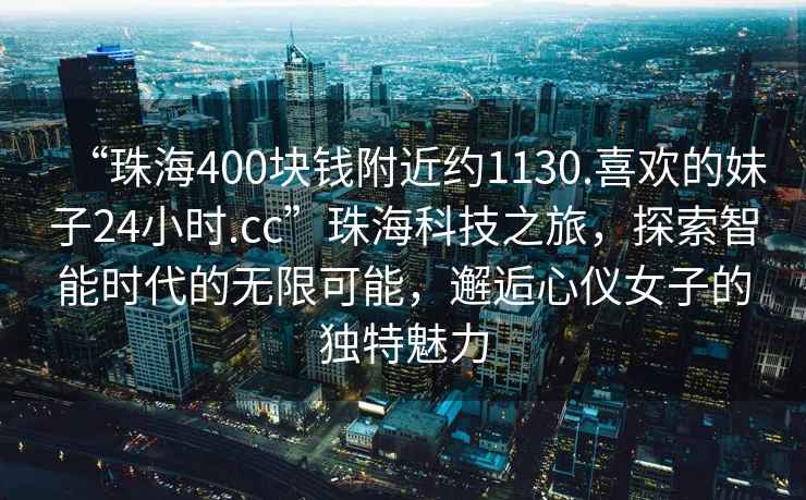 “珠海400塊錢附近約1130.喜歡的妹子24小時.cc”珠海科技之旅，探索智能時代的無限可能，邂逅心儀女子的獨特魅力