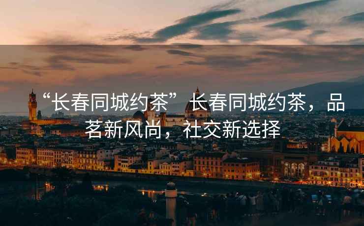 “長春同城約茶”長春同城約茶，品茗新風尚，社交新選擇