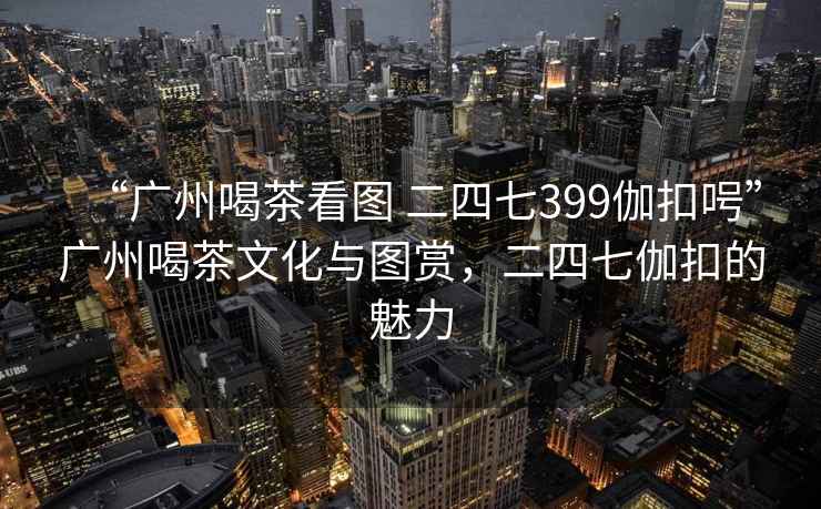 “廣州喝茶看圖 二四七399伽扣呺”廣州喝茶文化與圖賞，二四七伽扣的魅力