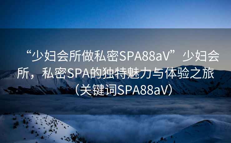 “少婦會所做私密SPA88aV”少婦會所，私密SPA的獨特魅力與體驗之旅（關鍵詞SPA88aV）
