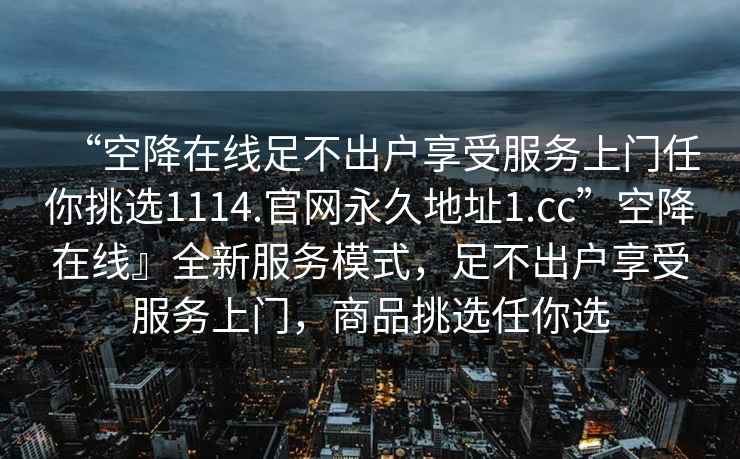 “空降在線足不出戶享受服務上門任你挑選1114.官網永久地址1.cc”空降在線』全新服務模式，足不出戶享受服務上門，商品挑選任你選