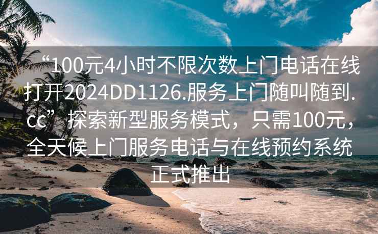 “100元4小時不限次數(shù)上門電話在線打開2024DD1126.服務(wù)上門隨叫隨到.cc”探索新型服務(wù)模式，只需100元，全天候上門服務(wù)電話與在線預(yù)約系統(tǒng)正式推出