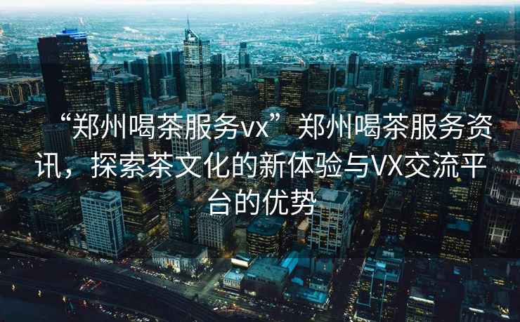 “鄭州喝茶服務vx”鄭州喝茶服務資訊，探索茶文化的新體驗與VX交流平臺的優勢