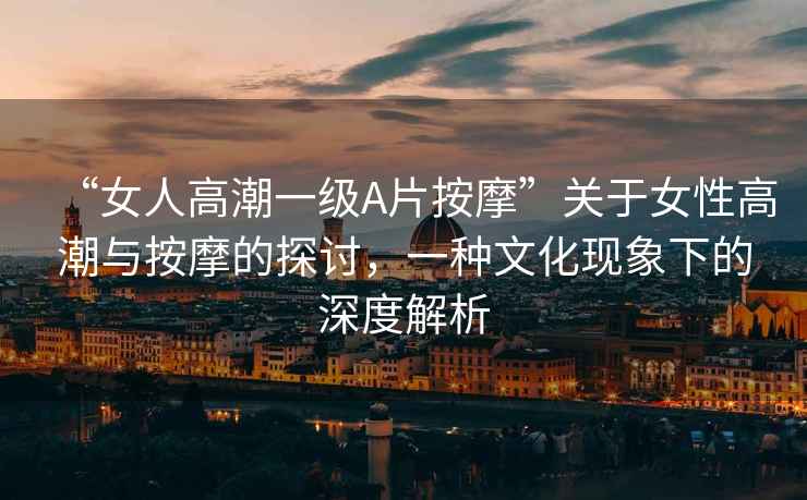 “女人高潮一級A片按摩”關于女性高潮與按摩的探討，一種文化現象下的深度解析