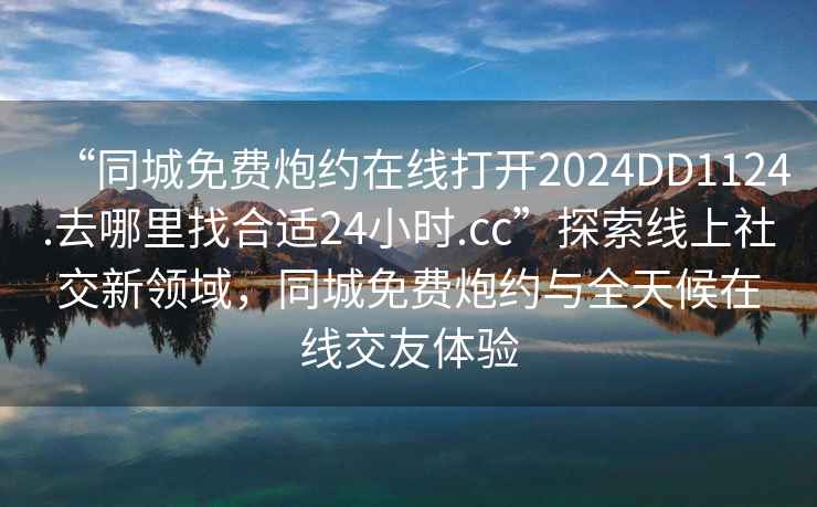 “同城免費炮約在線打開2024DD1124.去哪里找合適24小時.cc”探索線上社交新領域，同城免費炮約與全天候在線交友體驗