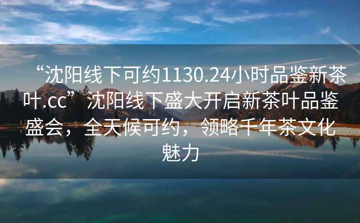“沈陽(yáng)線(xiàn)下可約1130.24小時(shí)品鑒新茶葉.cc”沈陽(yáng)線(xiàn)下盛大開(kāi)啟新茶葉品鑒盛會(huì)，全天候可約，領(lǐng)略千年茶文化魅力