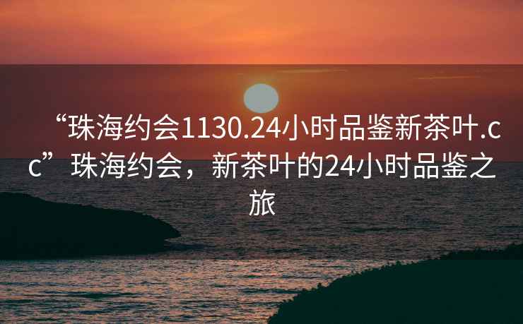 “珠海約會1130.24小時品鑒新茶葉.cc”珠海約會，新茶葉的24小時品鑒之旅