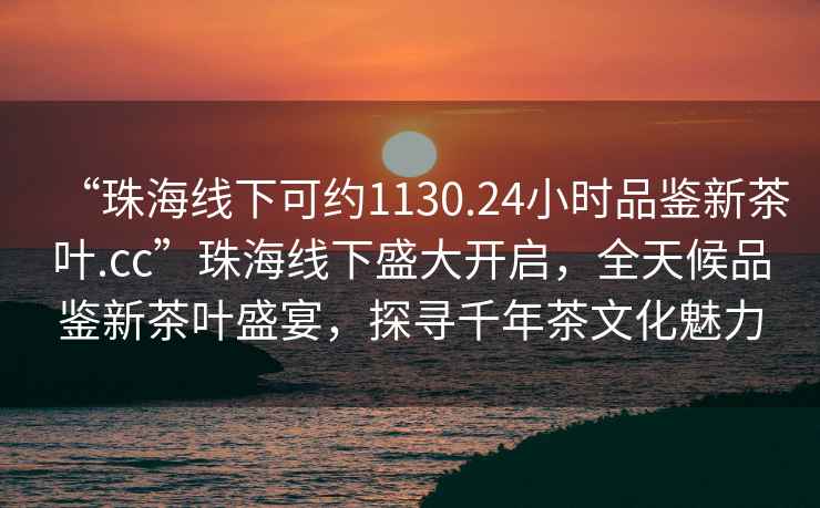 “珠海線下可約1130.24小時品鑒新茶葉.cc”珠海線下盛大開啟，全天候品鑒新茶葉盛宴，探尋千年茶文化魅力