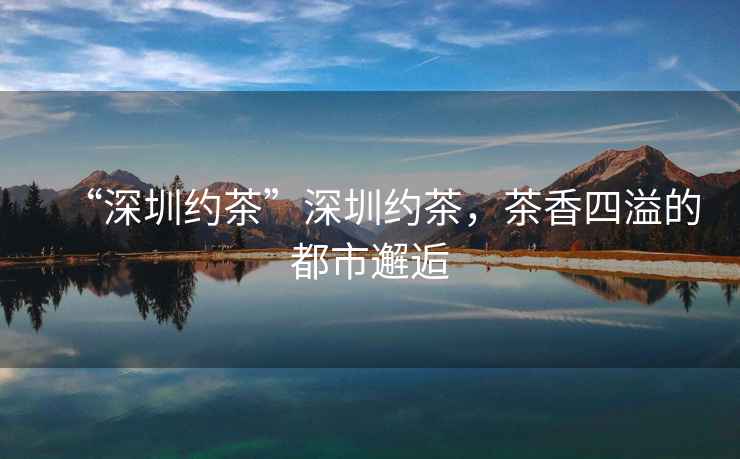 “深圳約茶”深圳約茶，茶香四溢的都市邂逅
