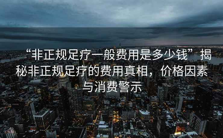 “非正規足療一般費用是多少錢”揭秘非正規足療的費用真相，價格因素與消費警示