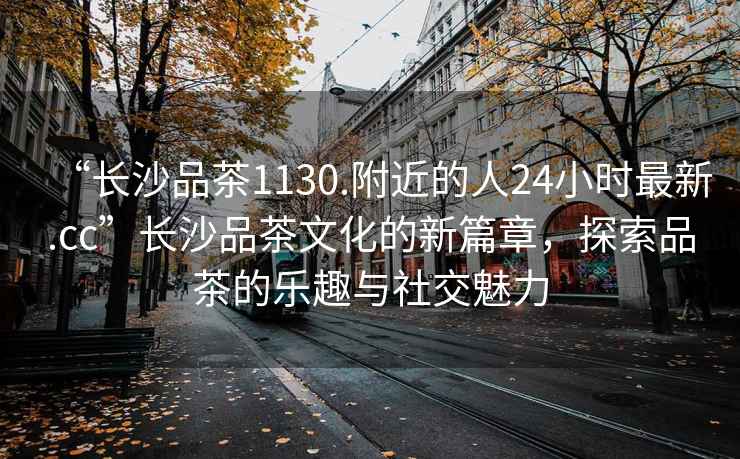 “長沙品茶1130.附近的人24小時最新.cc”長沙品茶文化的新篇章，探索品茶的樂趣與社交魅力