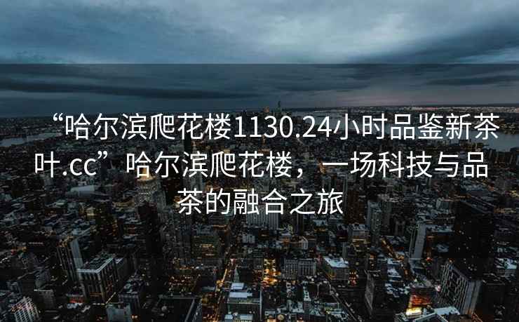 “哈爾濱爬花樓1130.24小時品鑒新茶葉.cc”哈爾濱爬花樓，一場科技與品茶的融合之旅