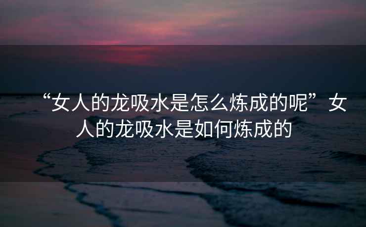 “女人的龍吸水是怎么煉成的呢”女人的龍吸水是如何煉成的