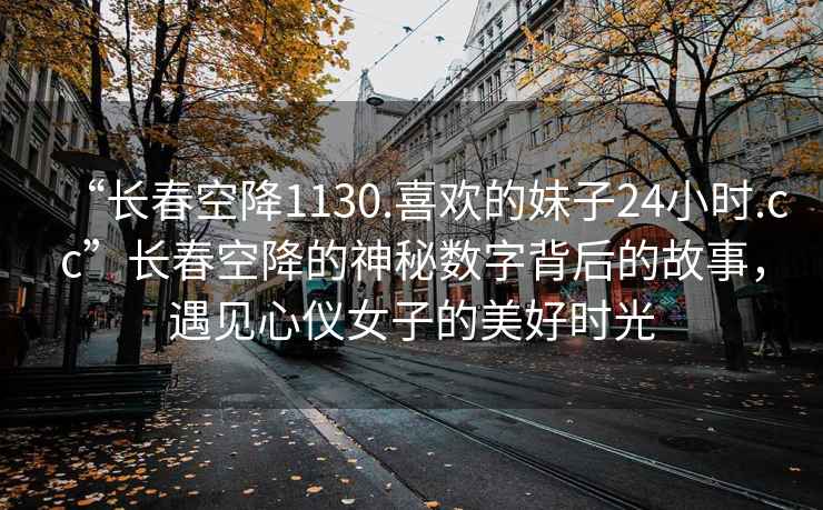 “長春空降1130.喜歡的妹子24小時.cc”長春空降的神秘數字背后的故事，遇見心儀女子的美好時光