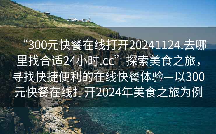 “300元快餐在線打開20241124.去哪里找合適24小時.cc”探索美食之旅，尋找快捷便利的在線快餐體驗—以300元快餐在線打開2024年美食之旅為例