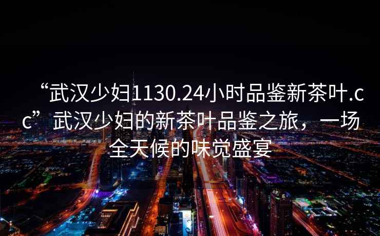 “武漢少婦1130.24小時(shí)品鑒新茶葉.cc”武漢少婦的新茶葉品鑒之旅，一場(chǎng)全天候的味覺(jué)盛宴