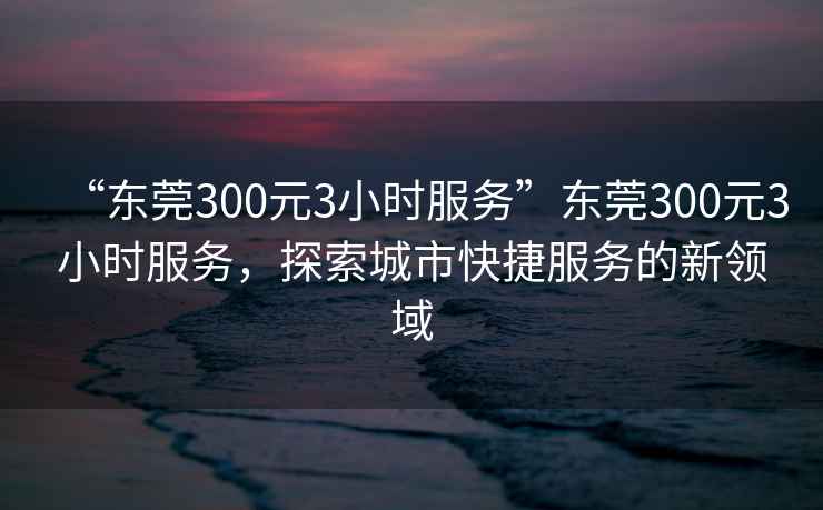 “東莞300元3小時(shí)服務(wù)”東莞300元3小時(shí)服務(wù)，探索城市快捷服務(wù)的新領(lǐng)域