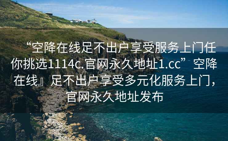 “空降在線足不出戶享受服務上門任你挑選1114c.官網永久地址1.cc”空降在線』足不出戶享受多元化服務上門，官網永久地址發布