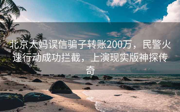 北京大媽誤信騙子轉(zhuǎn)賬200萬，民警火速行動(dòng)成功攔截，上演現(xiàn)實(shí)版神探傳奇