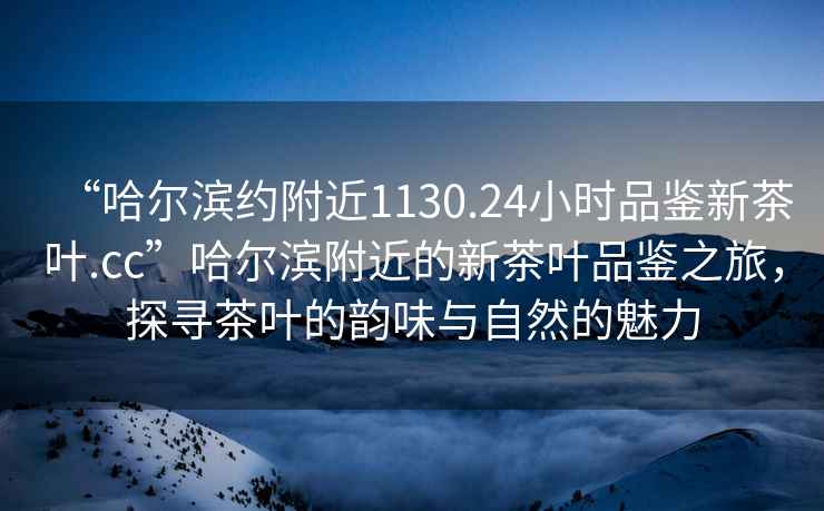 “哈爾濱約附近1130.24小時品鑒新茶葉.cc”哈爾濱附近的新茶葉品鑒之旅，探尋茶葉的韻味與自然的魅力