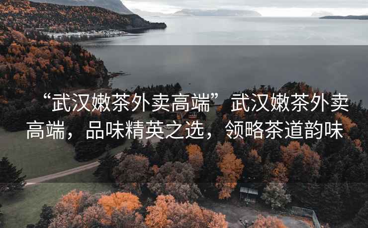 “武漢嫩茶外賣高端”武漢嫩茶外賣高端，品味精英之選，領(lǐng)略茶道韻味