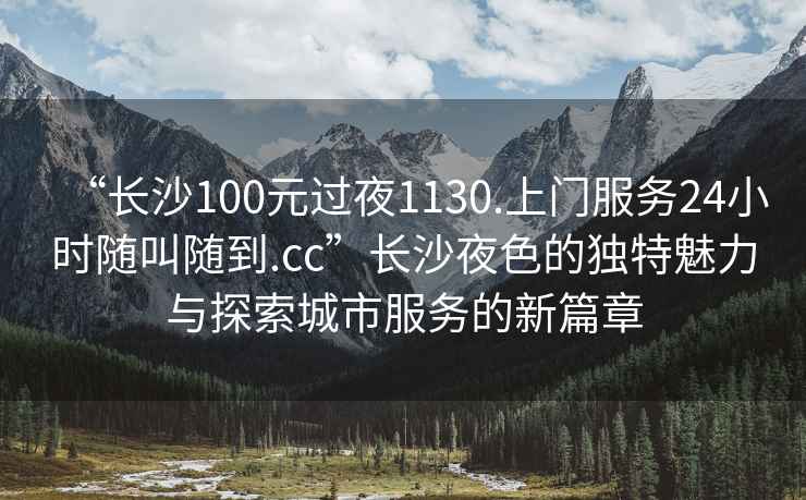 “長沙100元過夜1130.上門服務24小時隨叫隨到.cc”長沙夜色的獨特魅力與探索城市服務的新篇章