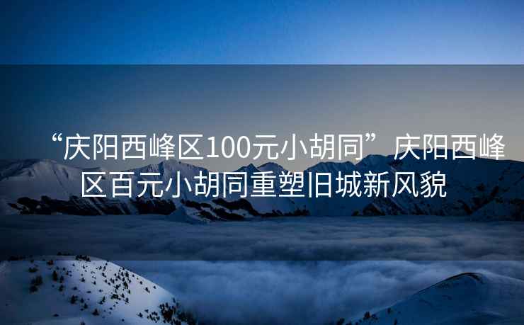 “慶陽西峰區100元小胡同”慶陽西峰區百元小胡同重塑舊城新風貌