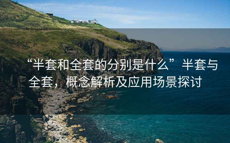 “半套和全套的分別是什么”半套與全套，概念解析及應用場景探討