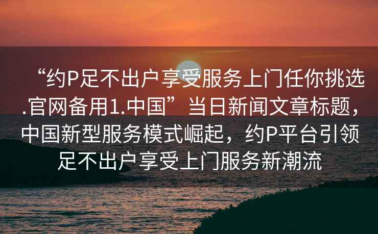 “約P足不出戶享受服務上門任你挑選.官網備用1.中國”當日新聞文章標題，中國新型服務模式崛起，約P平臺引領足不出戶享受上門服務新潮流