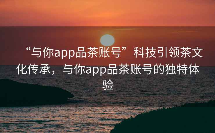 “與你app品茶賬號”科技引領茶文化傳承，與你app品茶賬號的獨特體驗