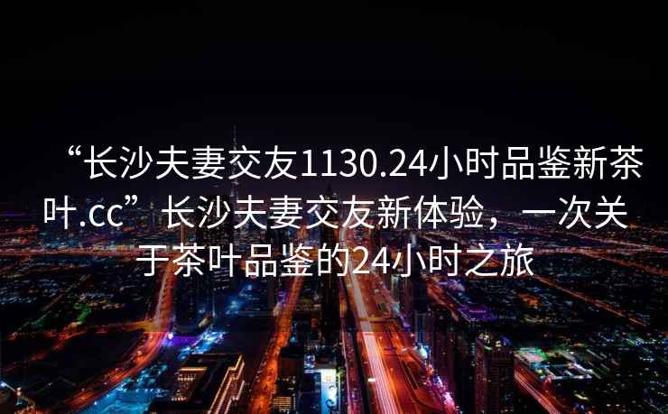 “長沙夫妻交友1130.24小時品鑒新茶葉.cc”長沙夫妻交友新體驗，一次關于茶葉品鑒的24小時之旅