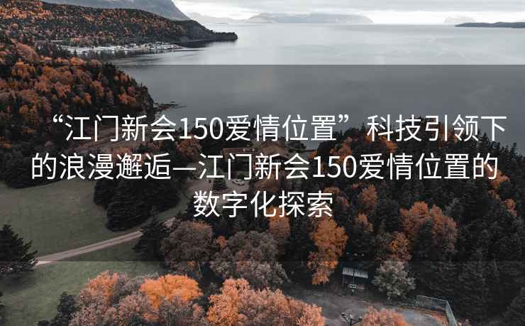 “江門新會150愛情位置”科技引領下的浪漫邂逅—江門新會150愛情位置的數字化探索