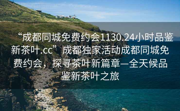 “成都同城免費約會1130.24小時品鑒新茶葉.cc”成都獨家活動成都同城免費約會，探尋茶葉新篇章—全天候品鑒新茶葉之旅