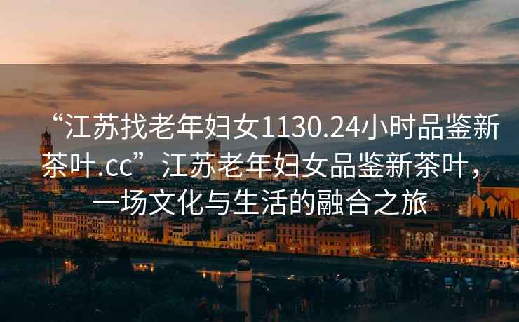 “江蘇找老年婦女1130.24小時品鑒新茶葉.cc”江蘇老年婦女品鑒新茶葉，一場文化與生活的融合之旅