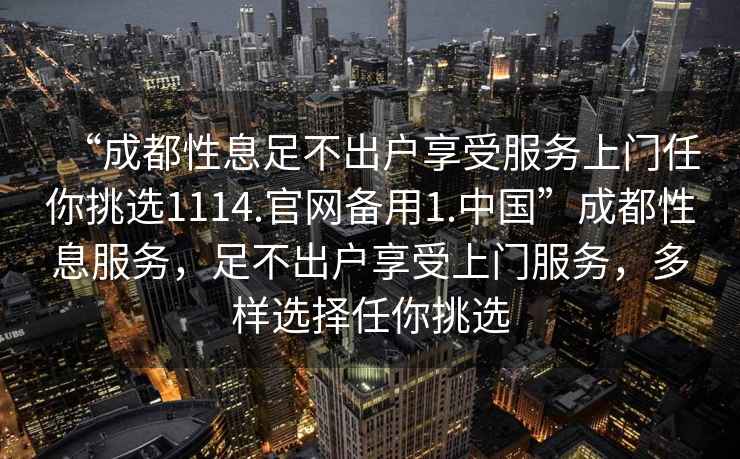 “成都性息足不出戶享受服務上門任你挑選1114.官網備用1.中國”成都性息服務，足不出戶享受上門服務，多樣選擇任你挑選