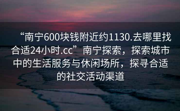“南寧600塊錢附近約1130.去哪里找合適24小時.cc”南寧探索，探索城市中的生活服務與休閑場所，探尋合適的社交活動渠道