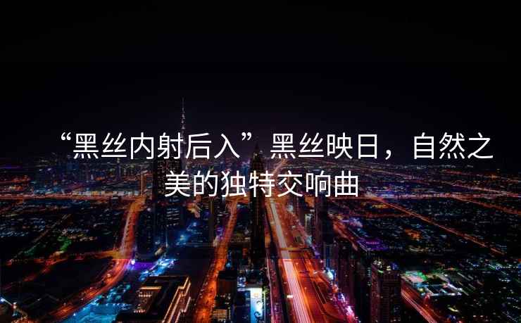 “黑絲內射后入”黑絲映日，自然之美的獨特交響曲
