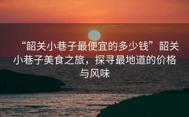 “韶關小巷子最便宜的多少錢”韶關小巷子美食之旅，探尋最地道的價格與風味