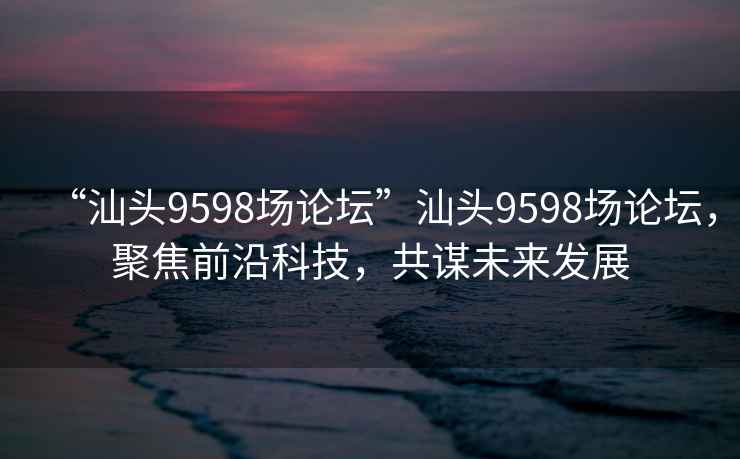 “汕頭9598場論壇”汕頭9598場論壇，聚焦前沿科技，共謀未來發展