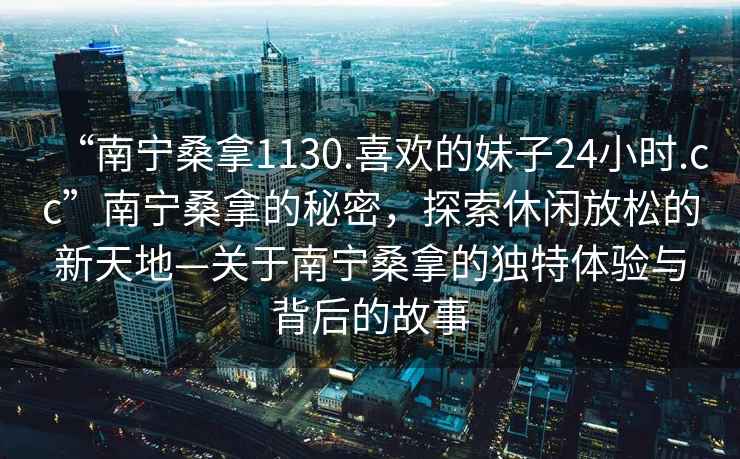 “南寧桑拿1130.喜歡的妹子24小時.cc”南寧桑拿的秘密，探索休閑放松的新天地—關于南寧桑拿的獨特體驗與背后的故事