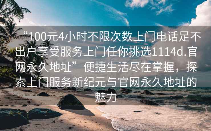 “100元4小時不限次數上門電話足不出戶享受服務上門任你挑選1114d.官網永久地址”便捷生活盡在掌握，探索上門服務新紀元與官網永久地址的魅力