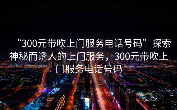 “300元帶吹上門服務(wù)電話號碼”探索神秘而誘人的上門服務(wù)，300元帶吹上門服務(wù)電話號碼